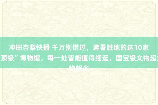 冲田杏梨快播 千万别错过，避暑胜地的这10家“顶级”博物馆，每一处皆能值得细逛，国宝级文物超多