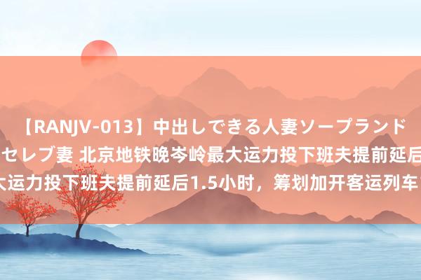 【RANJV-013】中出しできる人妻ソープランドDX 8時間 16人の堕ちたセレブ妻 北京地铁晚岑岭最大运力投下班夫提前延后1.5小时，筹划加开客运列车140列