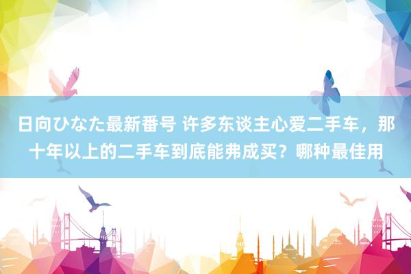 日向ひなた最新番号 许多东谈主心爱二手车，那十年以上的二手车到底能弗成买？哪种最佳用