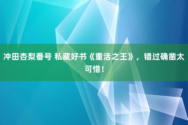 冲田杏梨番号 私藏好书《重活之王》，错过确凿太可惜！