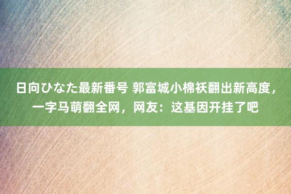 日向ひなた最新番号 郭富城小棉袄翻出新高度，一字马萌翻全网，网友：这基因开挂了吧