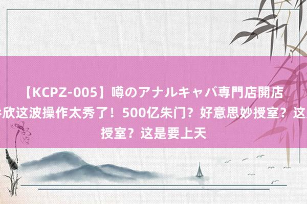 【KCPZ-005】噂のアナルキャバ専門店開店 天呐！乔欣这波操作太秀了！500亿朱门？好意思妙授室？这是要上天