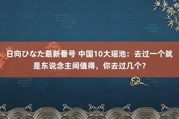 日向ひなた最新番号 中国10大瑶池：去过一个就是东说念主间值得，你去过几个？