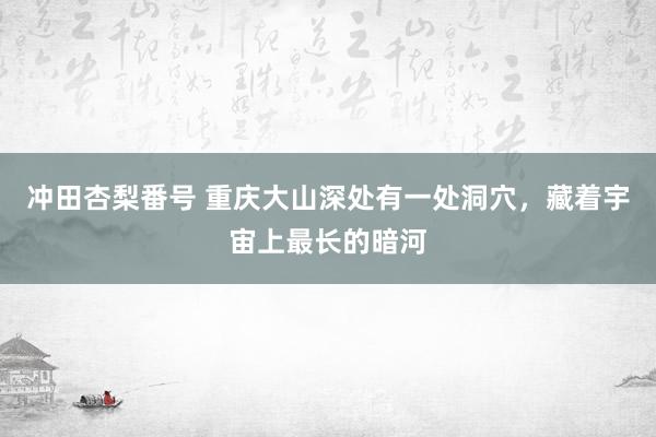 冲田杏梨番号 重庆大山深处有一处洞穴，藏着宇宙上最长的暗河