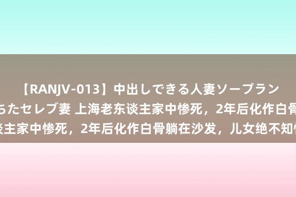 【RANJV-013】中出しできる人妻ソープランドDX 8時間 16人の堕ちたセレブ妻 上海老东谈主家中惨死，2年后化作白骨躺在沙发，儿女绝不知情