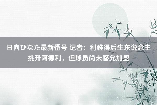 日向ひなた最新番号 记者：利雅得后生东说念主挑升阿德利，但球员尚未答允加盟