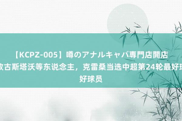 【KCPZ-005】噂のアナルキャバ専門店開店 打败古斯塔沃等东说念主，克雷桑当选中超第24轮最好球员