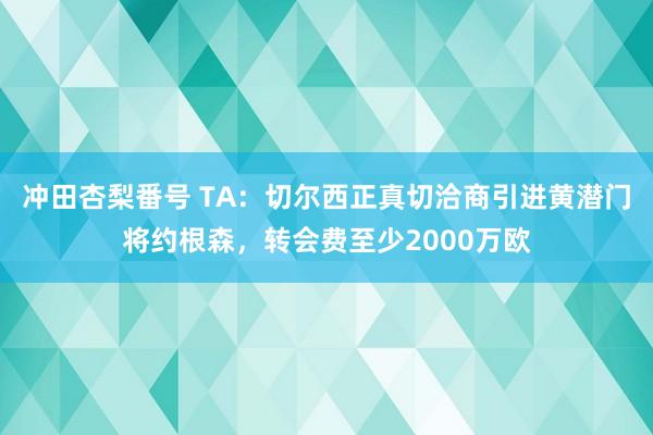 冲田杏梨番号 TA：切尔西正真切洽商引进黄潜门将约根森，转会费至少2000万欧