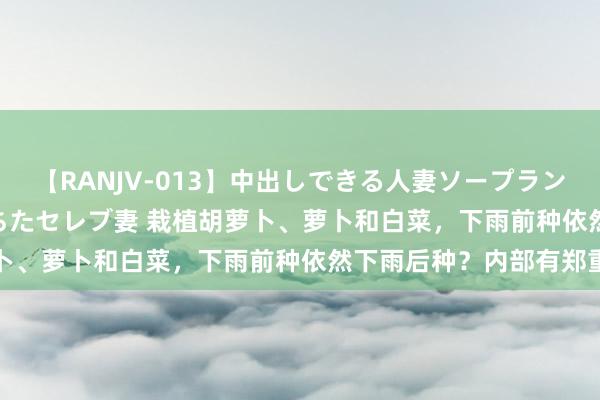 【RANJV-013】中出しできる人妻ソープランドDX 8時間 16人の堕ちたセレブ妻 栽植胡萝卜、萝卜和白菜，下雨前种依然下雨后种？内部有郑重