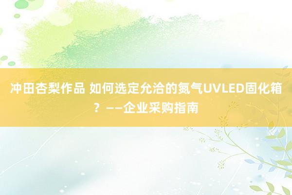 冲田杏梨作品 如何选定允洽的氮气UVLED固化箱？——企业采购指南