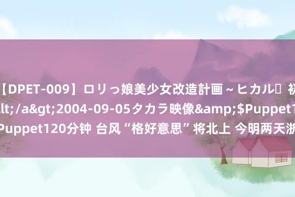 【DPET-009】ロリっ娘美少女改造計画～ヒカル・初淫欲体験告白～</a>2004-09-05タカラ映像&$Puppet120分钟 台风“格好意思”将北上 今明两天浙闽粤赣等地有强降雨