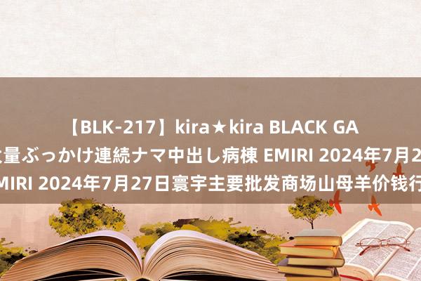 【BLK-217】kira★kira BLACK GAL黒ギャルご奉仕ナース 大量ぶっかけ連続ナマ中出し病棟 EMIRI 2024年7月27日寰宇主要批发商场山母羊价钱行情