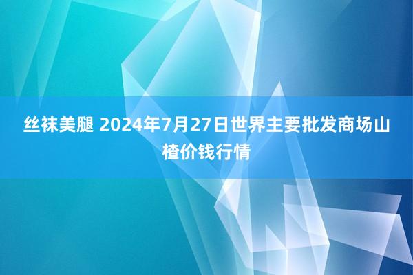 丝袜美腿 2024年7月27日世界主要批发商场山楂价钱行情