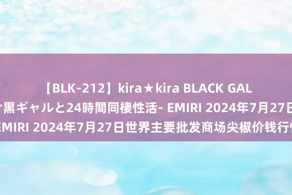 【BLK-212】kira★kira BLACK GAL レンタル痴女GAL-日焼け黒ギャルと24時間同棲性活- EMIRI 2024年7月27日世界主要批发商场尖椒价钱行情