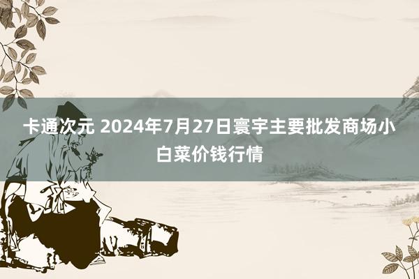 卡通次元 2024年7月27日寰宇主要批发商场小白菜价钱行情