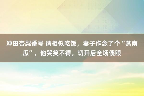 冲田杏梨番号 请相似吃饭，妻子作念了个“蒸南瓜”，他哭笑不得，切开后全场傻眼