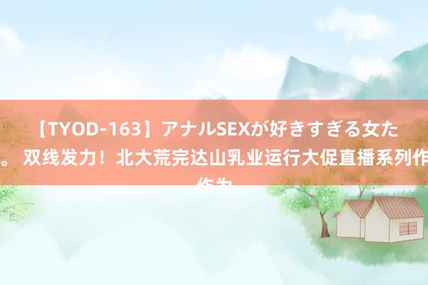 【TYOD-163】アナルSEXが好きすぎる女たち。 双线发力！北大荒完达山乳业运行大促直播系列作为