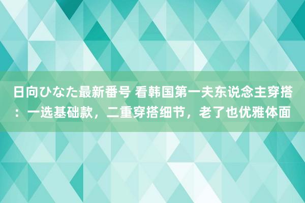 日向ひなた最新番号 看韩国第一夫东说念主穿搭：一选基础款，二重穿搭细节，老了也优雅体面