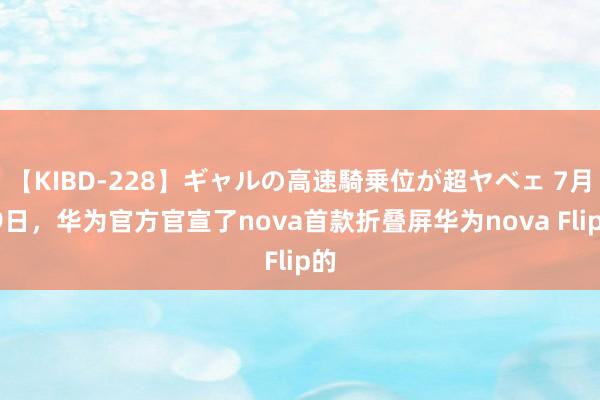 【KIBD-228】ギャルの高速騎乗位が超ヤベェ 7月29日，华为官方官宣了nova首款折叠屏华为nova Flip的