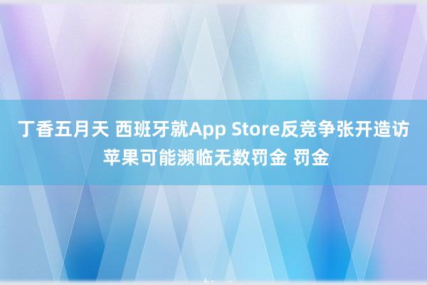 丁香五月天 西班牙就App Store反竞争张开造访 苹果可能濒临无数罚金 罚金