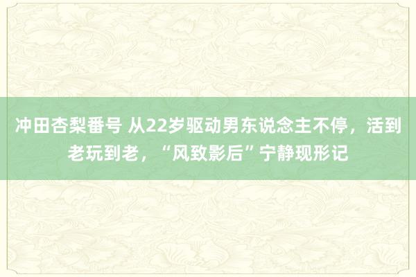 冲田杏梨番号 从22岁驱动男东说念主不停，活到老玩到老，“风致影后”宁静现形记