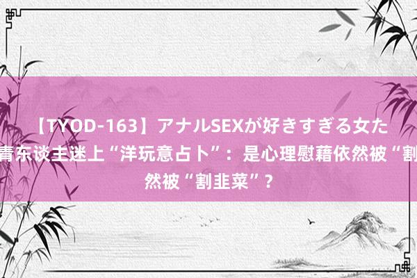 【TYOD-163】アナルSEXが好きすぎる女たち。 年青东谈主迷上“洋玩意占卜”：是心理慰藉依然被“割韭菜”？