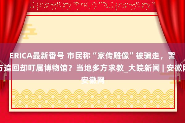 ERICA最新番号 市民称“家传雕像”被骗走，警方追回却叮属博物馆？当地多方求教_大皖新闻 | 安徽网