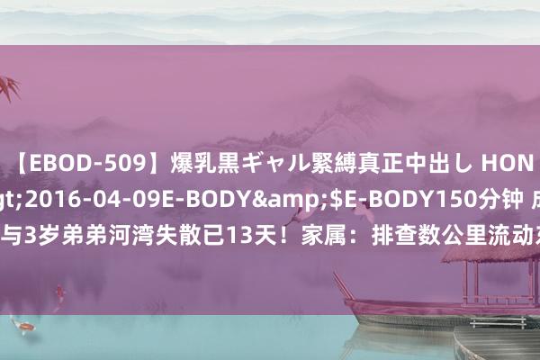 【EBOD-509】爆乳黒ギャル緊縛真正中出し HONOKA</a>2016-04-09E-BODY&$E-BODY150分钟 成齐7岁姐姐与3岁弟弟河湾失散已13天！家属：排查数公里流动东说念主口没发现新陈迹_大皖新闻 | 安徽网