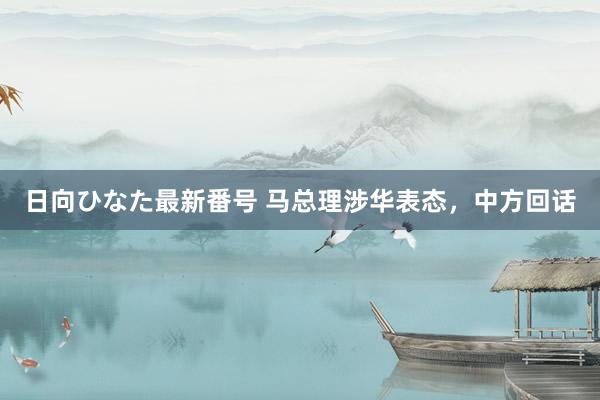 日向ひなた最新番号 马总理涉华表态，中方回话