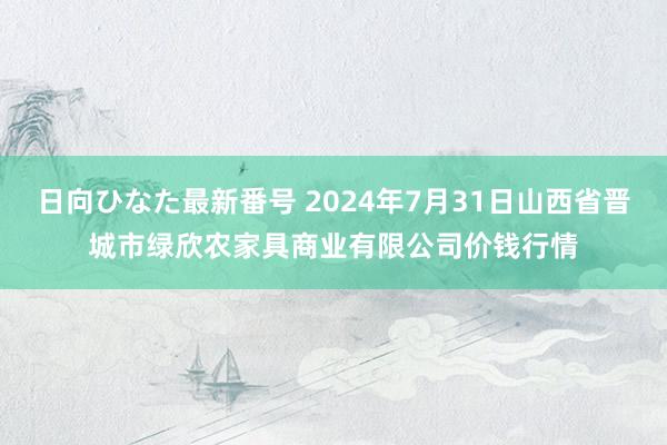 日向ひなた最新番号 2024年7月31日山西省晋城市绿欣农家具商业有限公司价钱行情