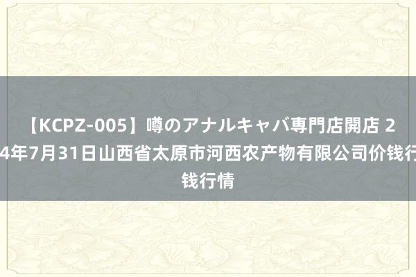 【KCPZ-005】噂のアナルキャバ専門店開店 2024年7月31日山西省太原市河西农产物有限公司价钱行情