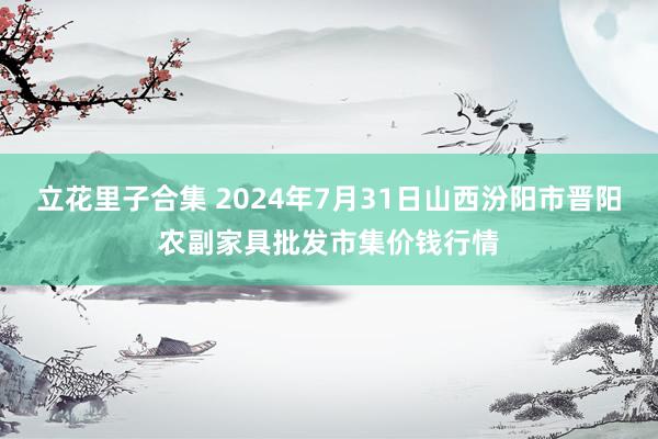 立花里子合集 2024年7月31日山西汾阳市晋阳农副家具批发市集价钱行情