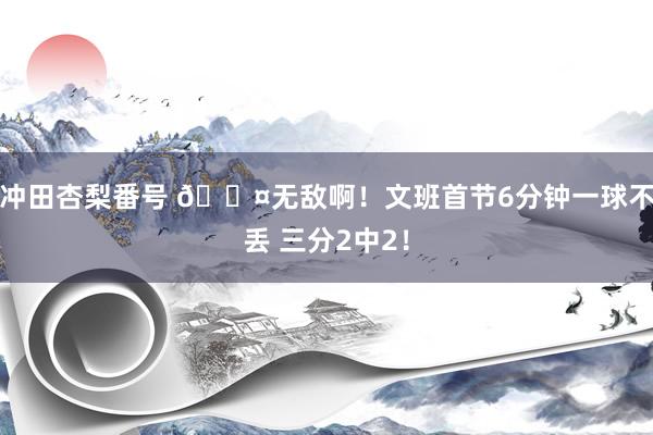 冲田杏梨番号 ?无敌啊！文班首节6分钟一球不丢 三分2中2！