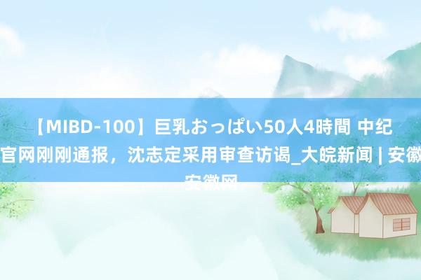 【MIBD-100】巨乳おっぱい50人4時間 中纪委官网刚刚通报，沈志定采用审查访谒_大皖新闻 | 安徽网