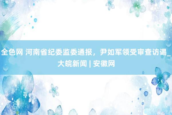 全色网 河南省纪委监委通报，尹如军领受审查访谒_大皖新闻 | 安徽网