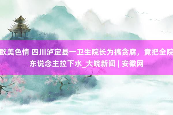 欧美色情 四川泸定县一卫生院长为搞贪腐，竟把全院东说念主拉下水_大皖新闻 | 安徽网