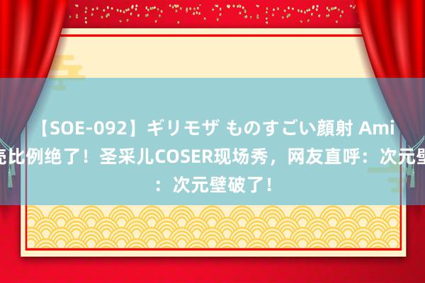 【SOE-092】ギリモザ ものすごい顔射 Ami 这躯壳比例绝了！圣采儿COSER现场秀，网友直呼：次元壁破了！