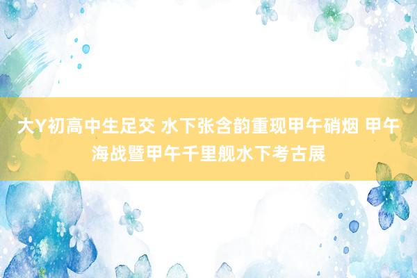 大Y初高中生足交 水下张含韵重现甲午硝烟 甲午海战暨甲午千里舰水下考古展