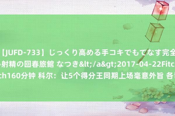 【JUFD-733】じっくり高める手コキでもてなす完全勃起ともの凄い射精の回春旅館 なつき</a>2017-04-22Fitch&$Fitch160分钟 科尔：让5个得分王同期上场毫意外旨 各司其职&互相谐和才最蹙迫