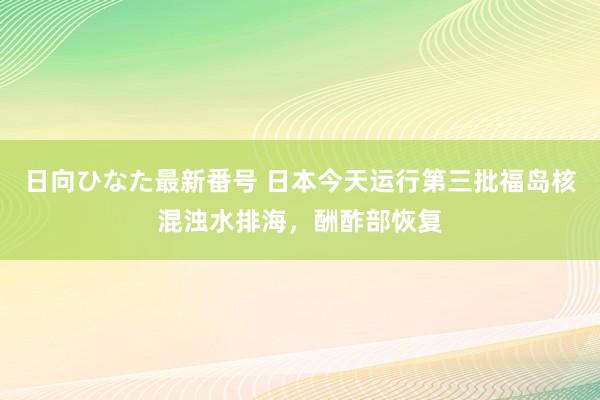 日向ひなた最新番号 日本今天运行第三批福岛核混浊水排海，酬酢部恢复