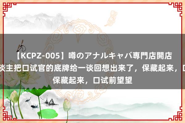 【KCPZ-005】噂のアナルキャバ専門店開店 终于有东谈主把口试官的底牌给一谈回想出来了，保藏起来，口试前望望