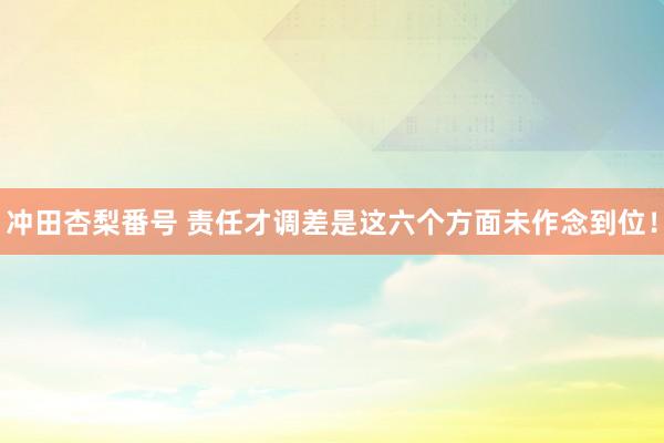 冲田杏梨番号 责任才调差是这六个方面未作念到位！