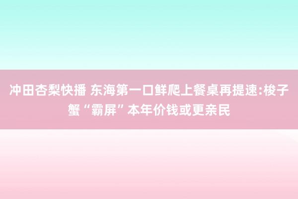 冲田杏梨快播 东海第一口鲜爬上餐桌再提速:梭子蟹“霸屏”本年价钱或更亲民