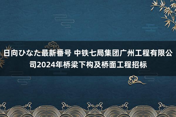 日向ひなた最新番号 中铁七局集团广州工程有限公司2024年桥梁下构及桥面工程招标