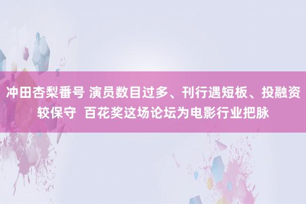 冲田杏梨番号 演员数目过多、刊行遇短板、投融资较保守  百花奖这场论坛为电影行业把脉