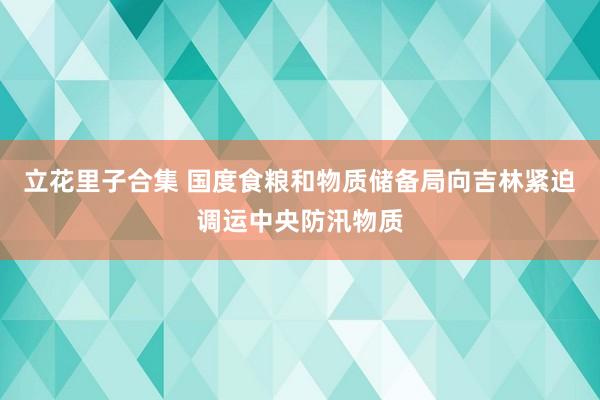 立花里子合集 国度食粮和物质储备局向吉林紧迫调运中央防汛物质