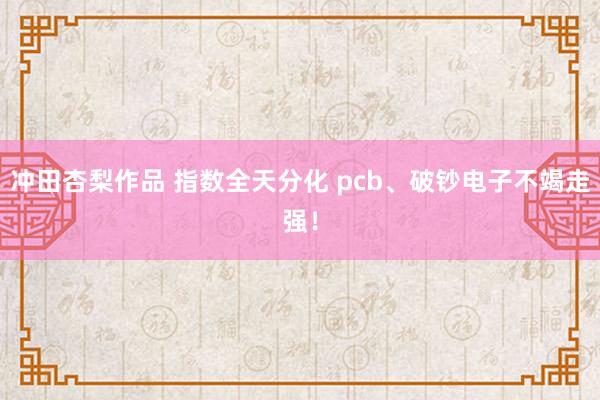 冲田杏梨作品 指数全天分化 pcb、破钞电子不竭走强！