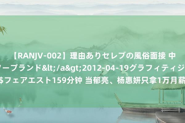 【RANJV-002】理由ありセレブの風俗面接 中出しできる人妻ソープランド</a>2012-04-19グラフィティジャパン&$フェアエスト159分钟 当郁亮、杨惠妍只拿1万月薪，地产高薪泡沫摧毁，有高管转行卖保障