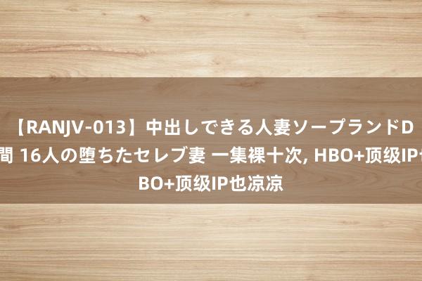 【RANJV-013】中出しできる人妻ソープランドDX 8時間 16人の堕ちたセレブ妻 一集裸十次， HBO+顶级IP也凉凉