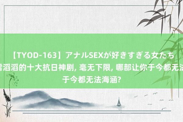 【TYOD-163】アナルSEXが好きすぎる女たち。 天雷滔滔的十大抗日神剧， 毫无下限， 哪部让你于今都无法海涵?